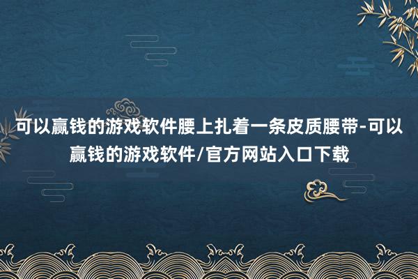 可以赢钱的游戏软件腰上扎着一条皮质腰带-可以赢钱的游戏软件/官方网站入口下载