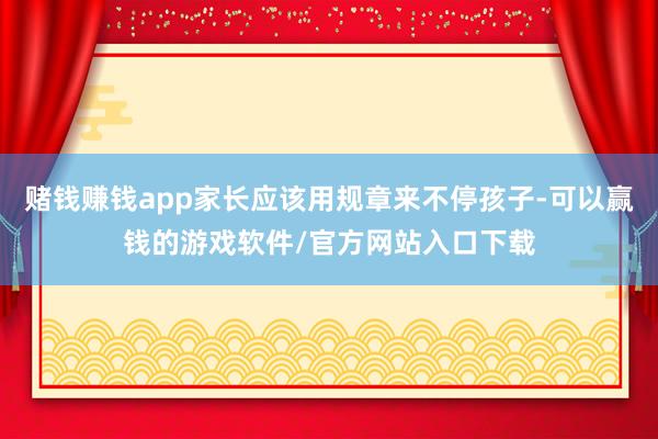 赌钱赚钱app家长应该用规章来不停孩子-可以赢钱的游戏软件/官方网站入口下载