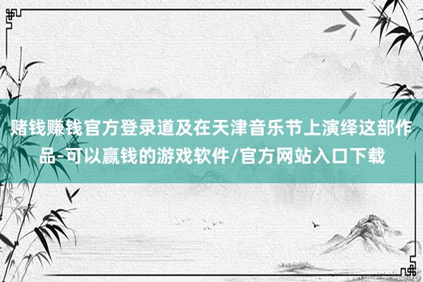 赌钱赚钱官方登录道及在天津音乐节上演绎这部作品-可以赢钱的游戏软件/官方网站入口下载