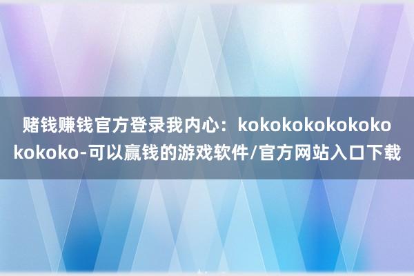 赌钱赚钱官方登录我内心：kokokokokokokokokoko-可以赢钱的游戏软件/官方网站入口下载