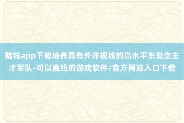 赌钱app下载培养具有外洋视线的高水平东说念主才军队-可以赢钱的游戏软件/官方网站入口下载