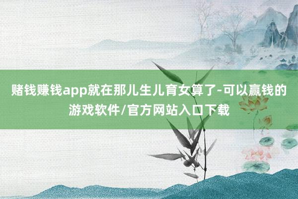 赌钱赚钱app就在那儿生儿育女算了-可以赢钱的游戏软件/官方网站入口下载