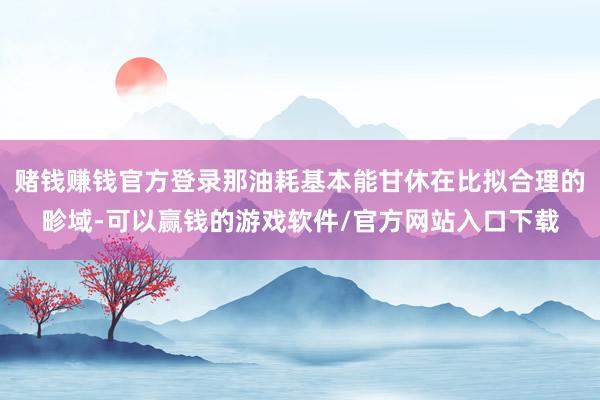 赌钱赚钱官方登录那油耗基本能甘休在比拟合理的畛域-可以赢钱的游戏软件/官方网站入口下载
