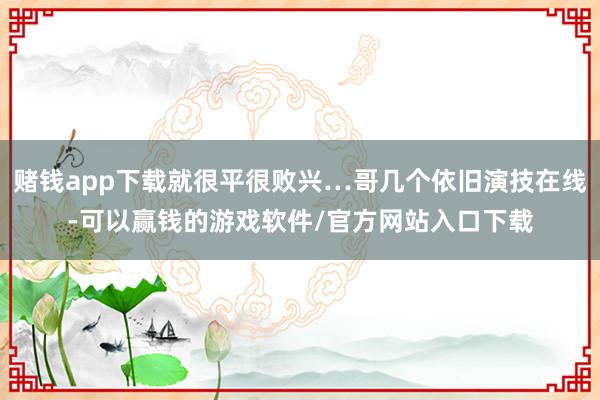 赌钱app下载就很平很败兴…哥几个依旧演技在线-可以赢钱的游戏软件/官方网站入口下载