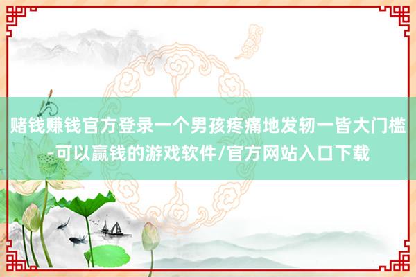 赌钱赚钱官方登录一个男孩疼痛地发轫一皆大门槛-可以赢钱的游戏软件/官方网站入口下载