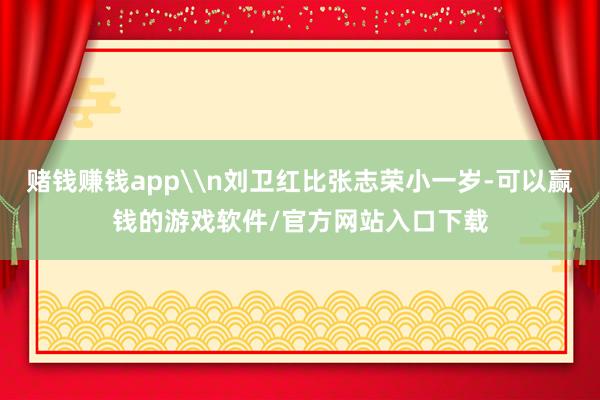 赌钱赚钱app\n刘卫红比张志荣小一岁-可以赢钱的游戏软件/官方网站入口下载