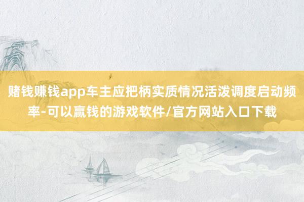 赌钱赚钱app车主应把柄实质情况活泼调度启动频率-可以赢钱的游戏软件/官方网站入口下载