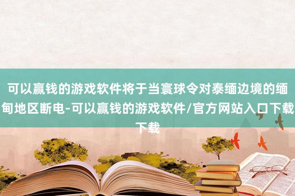 可以赢钱的游戏软件将于当寰球令对泰缅边境的缅甸地区断电-可以赢钱的游戏软件/官方网站入口下载