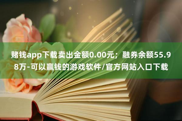 赌钱app下载卖出金额0.00元；融券余额55.98万-可以赢钱的游戏软件/官方网站入口下载
