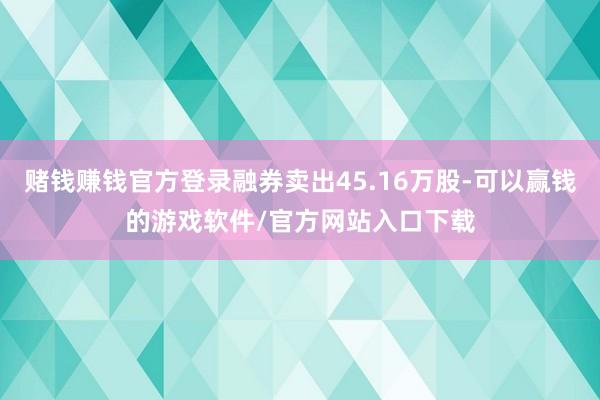 赌钱赚钱官方登录融券卖出45.16万股-可以赢钱的游戏软件/官方网站入口下载