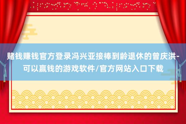 赌钱赚钱官方登录冯兴亚接棒到龄退休的曾庆洪-可以赢钱的游戏软件/官方网站入口下载