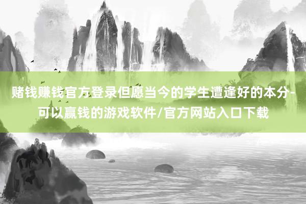 赌钱赚钱官方登录但愿当今的学生遭逢好的本分-可以赢钱的游戏软件/官方网站入口下载