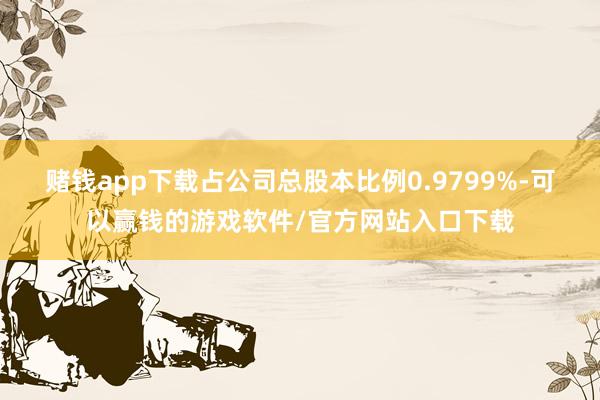 赌钱app下载占公司总股本比例0.9799%-可以赢钱的游戏软件/官方网站入口下载