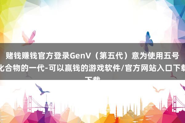 赌钱赚钱官方登录GenV（第五代）意为使用五号化合物的一代-可以赢钱的游戏软件/官方网站入口下载