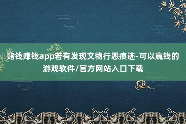 赌钱赚钱app若有发现文物行恶痕迹-可以赢钱的游戏软件/官方网站入口下载
