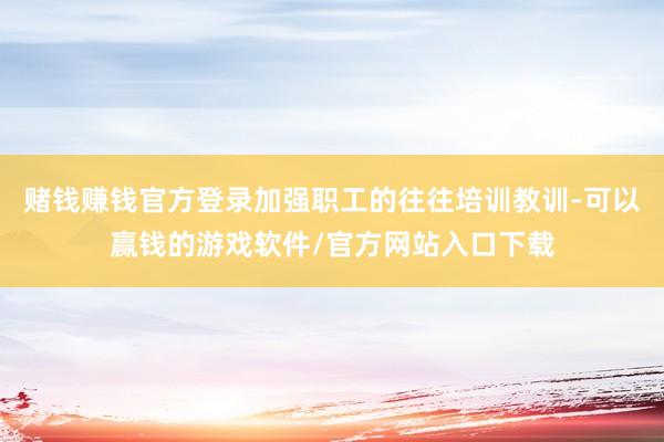 赌钱赚钱官方登录加强职工的往往培训教训-可以赢钱的游戏软件/官方网站入口下载