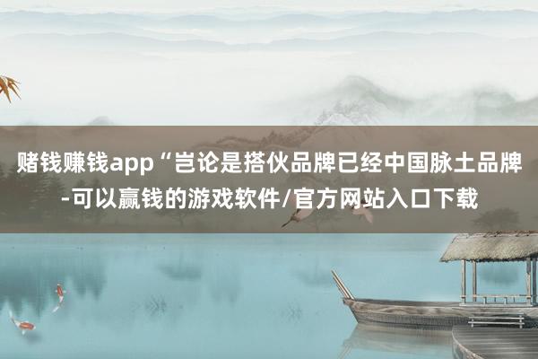 赌钱赚钱app“岂论是搭伙品牌已经中国脉土品牌-可以赢钱的游戏软件/官方网站入口下载