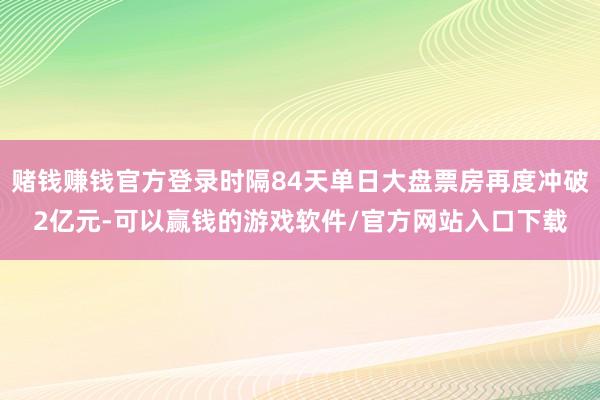 赌钱赚钱官方登录时隔84天单日大盘票房再度冲破2亿元-可以赢钱的游戏软件/官方网站入口下载