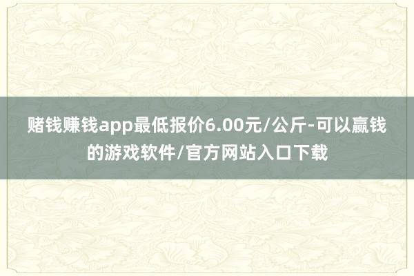 赌钱赚钱app最低报价6.00元/公斤-可以赢钱的游戏软件/官方网站入口下载