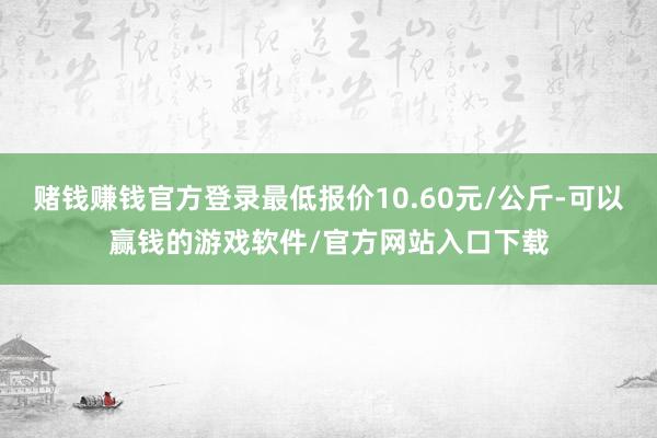 赌钱赚钱官方登录最低报价10.60元/公斤-可以赢钱的游戏软件/官方网站入口下载