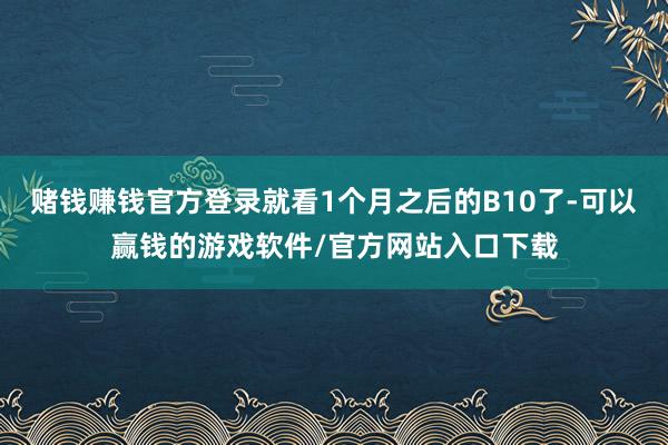 赌钱赚钱官方登录就看1个月之后的B10了-可以赢钱的游戏软件/官方网站入口下载