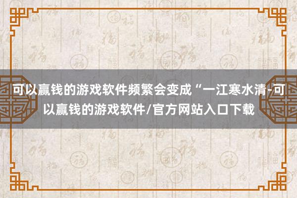 可以赢钱的游戏软件频繁会变成“一江寒水清-可以赢钱的游戏软件/官方网站入口下载