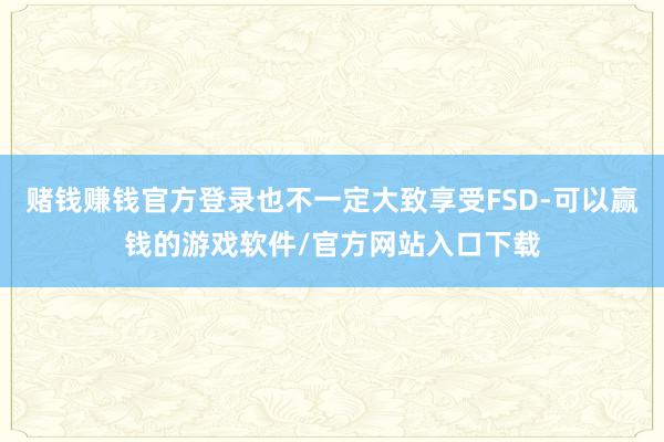 赌钱赚钱官方登录也不一定大致享受FSD-可以赢钱的游戏软件/官方网站入口下载