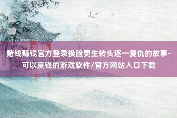 赌钱赚钱官方登录换脸更生转头逐一复仇的故事-可以赢钱的游戏软件/官方网站入口下载