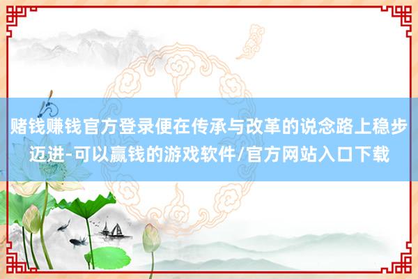 赌钱赚钱官方登录便在传承与改革的说念路上稳步迈进-可以赢钱的游戏软件/官方网站入口下载