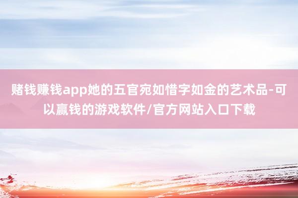 赌钱赚钱app她的五官宛如惜字如金的艺术品-可以赢钱的游戏软件/官方网站入口下载