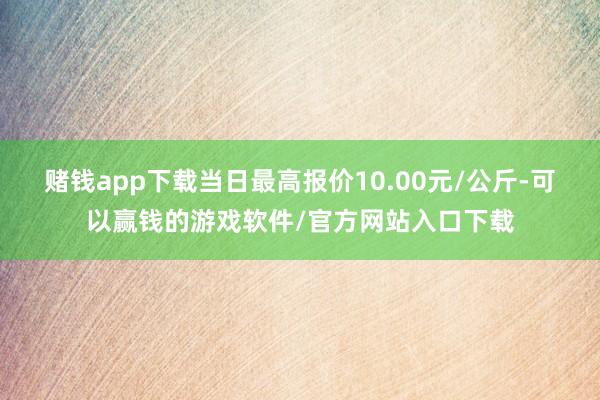 赌钱app下载当日最高报价10.00元/公斤-可以赢钱的游戏软件/官方网站入口下载