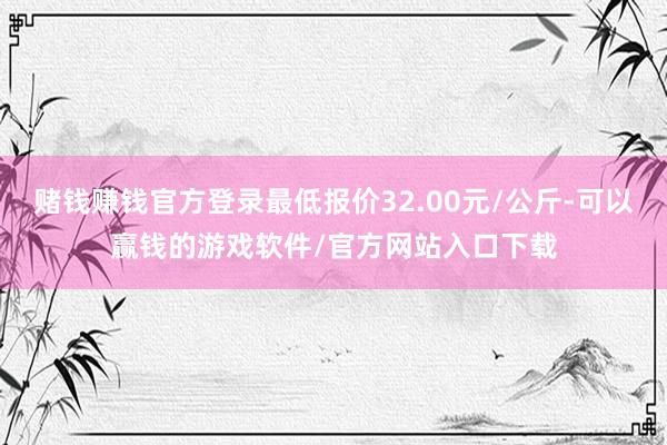 赌钱赚钱官方登录最低报价32.00元/公斤-可以赢钱的游戏软件/官方网站入口下载