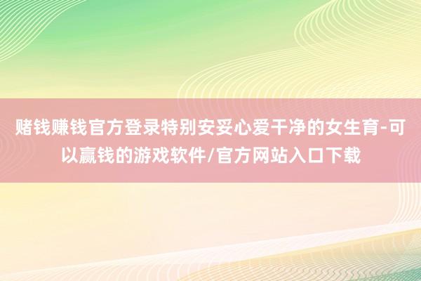 赌钱赚钱官方登录特别安妥心爱干净的女生育-可以赢钱的游戏软件/官方网站入口下载