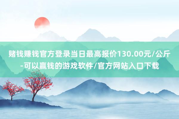 赌钱赚钱官方登录当日最高报价130.00元/公斤-可以赢钱的游戏软件/官方网站入口下载