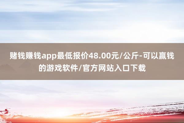赌钱赚钱app最低报价48.00元/公斤-可以赢钱的游戏软件/官方网站入口下载