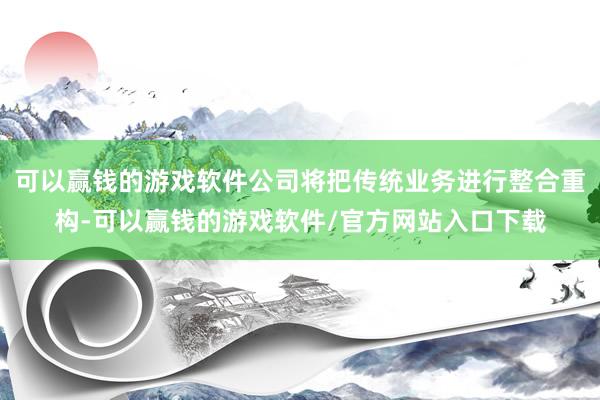 可以赢钱的游戏软件公司将把传统业务进行整合重构-可以赢钱的游戏软件/官方网站入口下载
