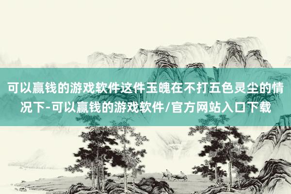 可以赢钱的游戏软件这件玉魄在不打五色灵尘的情况下-可以赢钱的游戏软件/官方网站入口下载