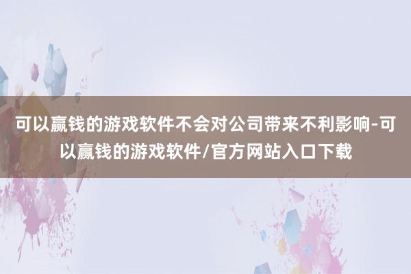 可以赢钱的游戏软件不会对公司带来不利影响-可以赢钱的游戏软件/官方网站入口下载