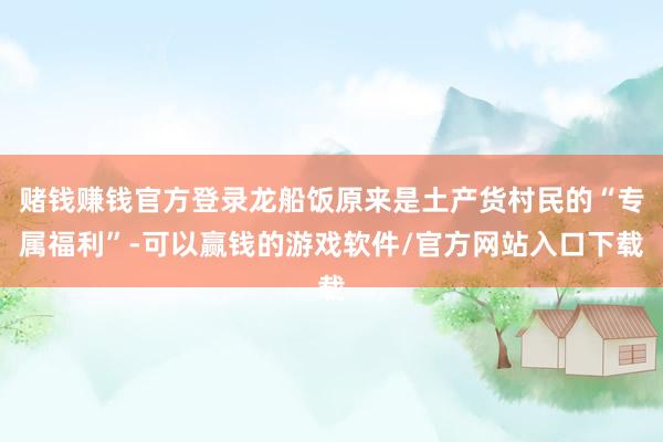 赌钱赚钱官方登录龙船饭原来是土产货村民的“专属福利”-可以赢钱的游戏软件/官方网站入口下载