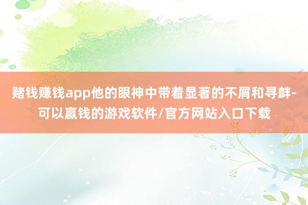 赌钱赚钱app他的眼神中带着显著的不屑和寻衅-可以赢钱的游戏软件/官方网站入口下载