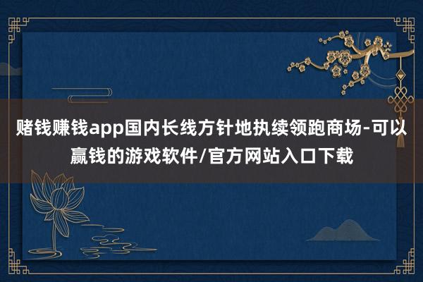 赌钱赚钱app国内长线方针地执续领跑商场-可以赢钱的游戏软件/官方网站入口下载