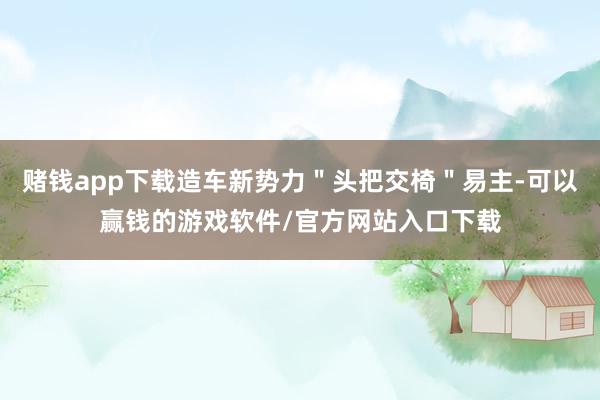 赌钱app下载造车新势力＂头把交椅＂易主-可以赢钱的游戏软件/官方网站入口下载