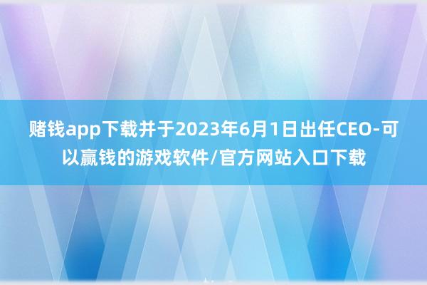 赌钱app下载并于2023年6月1日出任CEO-可以赢钱的游戏软件/官方网站入口下载