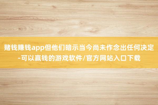 赌钱赚钱app但他们暗示当今尚未作念出任何决定-可以赢钱的游戏软件/官方网站入口下载