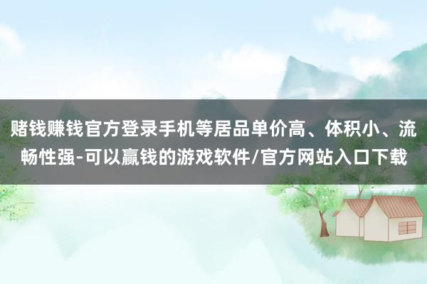 赌钱赚钱官方登录手机等居品单价高、体积小、流畅性强-可以赢钱的游戏软件/官方网站入口下载