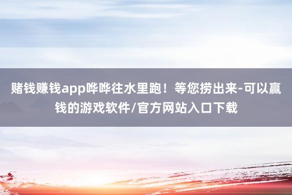 赌钱赚钱app哗哗往水里跑！等您捞出来-可以赢钱的游戏软件/官方网站入口下载