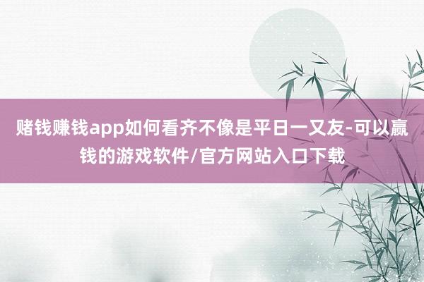 赌钱赚钱app如何看齐不像是平日一又友-可以赢钱的游戏软件/官方网站入口下载