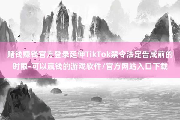 赌钱赚钱官方登录延伸TikTok禁令法定告成前的时限-可以赢钱的游戏软件/官方网站入口下载