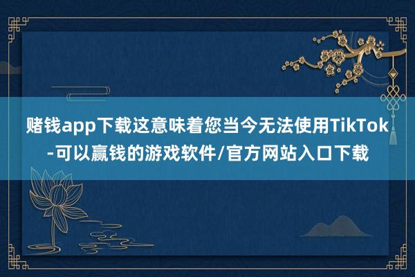 赌钱app下载这意味着您当今无法使用TikTok-可以赢钱的游戏软件/官方网站入口下载