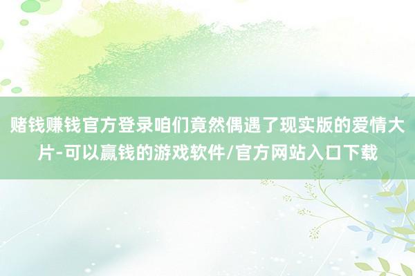 赌钱赚钱官方登录咱们竟然偶遇了现实版的爱情大片-可以赢钱的游戏软件/官方网站入口下载